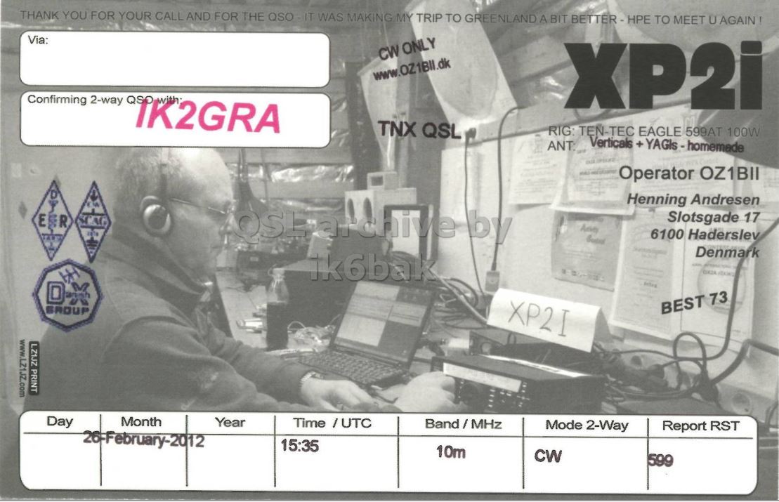 Right QSL card, of XP2I to IK2GRA, February 26, 2012, CW mode. The QSL image contains the following objects: Adult, Male, Man, Person. And contains this text: THANK YOU FOR YOUR CALL AND FOR THE QSO - IT WAS MAKING MY TRIP TO GREENLAND A BIT BETTER-HPE TO MEET U AGAIN! Via: CW ONLY www.OZ1Bll.dk Confirming 2-way QSO with XP2i TNX QSL RIG: TEN-TEC EAGLE 599AT 100W Verticals +YAGIs-homemade ANT: Operator OZ1BII Henning Andresen EER by Slotsgade 17 6100 Haderslev adidas Denmark ik6bak XP2I BEST 73 GROUP LZ1JZ PRINT Day Month Year Time /UTC Band/MHz Mode 2-Way Report RST 15:35 10m CW 599 THANK YOU FOR YOUR CALL AND FOR THE WAS MAKING MY TRIP TO GREENLAND A BIT TO MEET U Via: CW ONLY www.OZ1Bll.dk Confirming 2-way QSO with XP2i TNX QSL TEN-TEC EAGLE 599AT 100W Verticals ANT: Operator OZ1BII Henning Andresen EER by Slotsgade 17 6100 Haderslev adidas Denmark ik6bak XP2I BEST 73 GROUP LZ1JZ PRINT Day Month Year Time /UTC Band/MHz Mode 2-Way Report RST 15:35 10m CW 599.