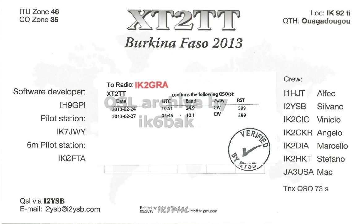 Right QSL card, of XT2TT to IK2GRA, February 27, 2013, CW mode. The QSL image contains the following objects: Document. And contains this text: ITU Zone 46 Loc: IK 92 fi CQ Zone 35 XT2TT QTH: Ouagadougou Burkina Faso 2013 Crew: To Radio: IK2GRA Software developer: Alfeo OSL XT2TT 2013-02-27 archips 04:46 10:51 24.9 the following FREE CW confirms QSO(s): RST IH9GPI 12YSB Silvano 599 2013-02-24 CW 10.1 599 Pilot station: ik6bak IK2CIO Vinicio IK7JWY VERIFIED IK2CKR Angelo 6m Pilot station: IK2DIA Marcello IKOFTA IK2HKT Stefano JA3USA Mac Tnx QSO 73 S Qsl via I2YSB E-mail: i2ysb@i2ysb.com Printed by 1K1PMC info@ik1pml.com 03/2013 ITU Zone 46 Loc: IK 92 fi CQ Zone 35 XT2TT QTH: Ouagadougou Burkina Faso 2013 Crew: To Radio: IK2GRA Software developer: Alfeo OSL XT2TT 2013-02-27 04:46 10:51 24.9 the following CW confirms QSO(s): RST IH9GPI 12YSB Silvano 599 2013-02-24 CW 10.1 599 Pilot station: ik6bak IK2CIO Vinicio IK7JWY VERIFIED IK2CKR Angelo 6m Pilot station: IK2DIA Marcello IKOFTA BY IK2HKT Stefano JA3USA Mac Tnx QSO 73 S Qsl via I2YSB E-mail: i2ysb@i2ysb.com Printed by info@ik1pml.com 03/2013.