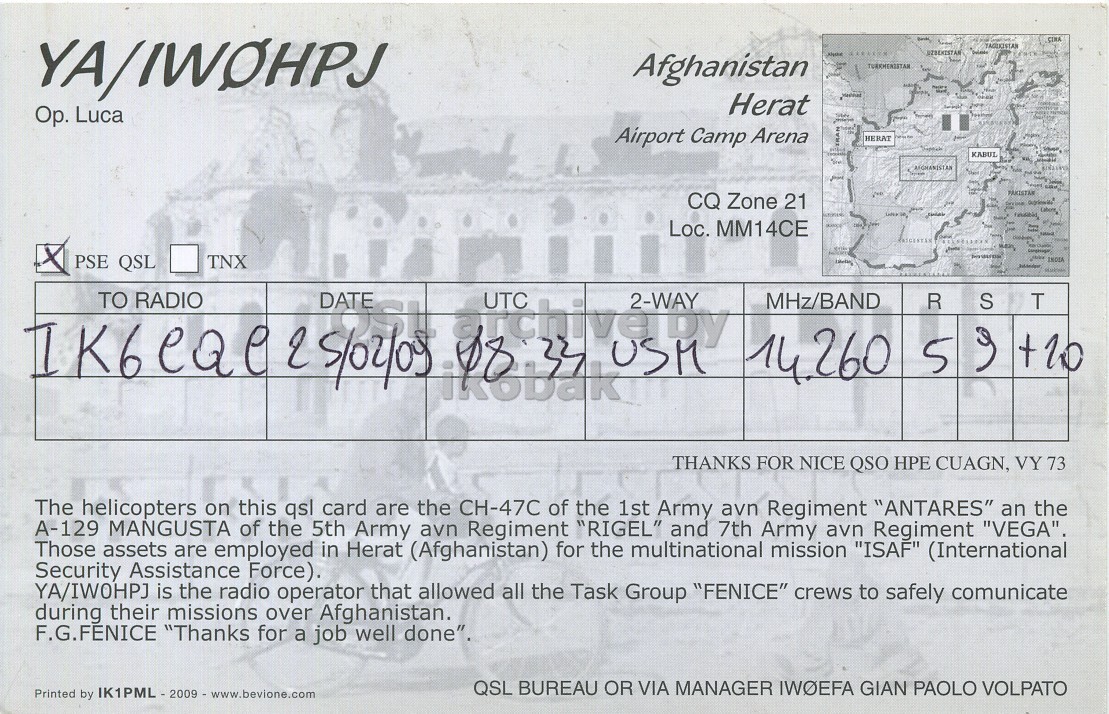 Right QSL card, of YA/IW0HPJ to IK6CQC, February 25, 2009, SSB mode. And contains this text: YA/IWOHPJ - Afghanistan Herat Op. Luca Airport Camp Arena HERAT KABUL CQ Zone 21 Loc. MM14CE IK6eae PSE QSL RADIO TNX 2 5/02/09 DATE UTC 22 USM 2-WAY TO MHz/BAND R S T THANKS FOR NICE QSO HPE CUAGN, VY 73 The helicopters on this qsl card are the CH-47C of the 1st Army avn Regiment "ANTARES" an the A-129 MANGUSTA of the 5th Army avn Regiment "RIGEL" and 7th YA/IWOHPJ - Afghanistan Herat Luca Airport Camp Arena HERAT KABUL CQ Zone 21 Loc. MM14CE PSE QSL RADIO TNX 5/02/09 DATE UTC USM 2-WAY TO MHz/BAND R S T 5 THANKS FOR NICE QSO HPE CUAGN, VY 73 The helicopters on this qsl card are the CH-47C of the 1st Army avn Regiment "ANTARES" an the A-129 MANGUSTA of the 5th Army avn Regiment "RIGEL" and 7th.