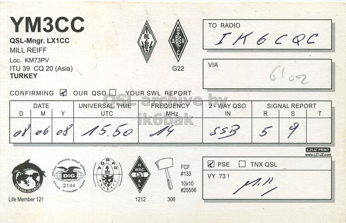 Right QSL card, of YM3CC to IK6CQC, June 8, 2008, SSB mode. The QSL image contains the following objects: Face, Person. And contains this text: YM3CC TO RADIO QSL-Mngr. LX1CC A R IK6CQC MILL REIFF Loc. KM73PV VIA ITU 39 CQ 20 (Asia) G22 TURKEY CONFIRMING D OUR QSO FREQUENCY REPORT MHz by 2 - WAY YOUR SWL DATE QSO SIGNAL REPORT M Y UTC IN R S T ik6bak of 06 08 15.50 14 5 SSB LZ1JZ PRINT www.LZ1JZ.com PSE TNX QSL R FCF DIPLOMA DIPLOM INTERESTS INTERESSEN 2144 DiG GROUP GRUPPE GERMANY WAC #133 VY 73 ! 10x10 OCEANIA DX GROUP #25556 Life Member 121 1212 306 YM3CC TO RADIO QSL-Mngr. LX1CC A R IK6CQC MILL REIFF Loc. KM73PV VIA ITU 39 CQ 20 (Asia) G22 TURKEY CONFIRMING D OUR QSO FREQUENCY REPORT MHz by 2 - WAY YOUR SWL DATE QSO SIGNAL REPORT M Y UTC IN R S T ik6bak of 08 15.50 14 5 SSB LZ1JZ PRINT www.LZ1JZ.com PSE TNX QSL R FCF DIPLOMA DIPLOM INTERESTS INTERESSEN 2144 DiG GROUP GRUPPE GERMANY WAC #133 VY 73 ! 10x10 OCEANIA DX GROUP #25556 Life Member 121 1212 306.