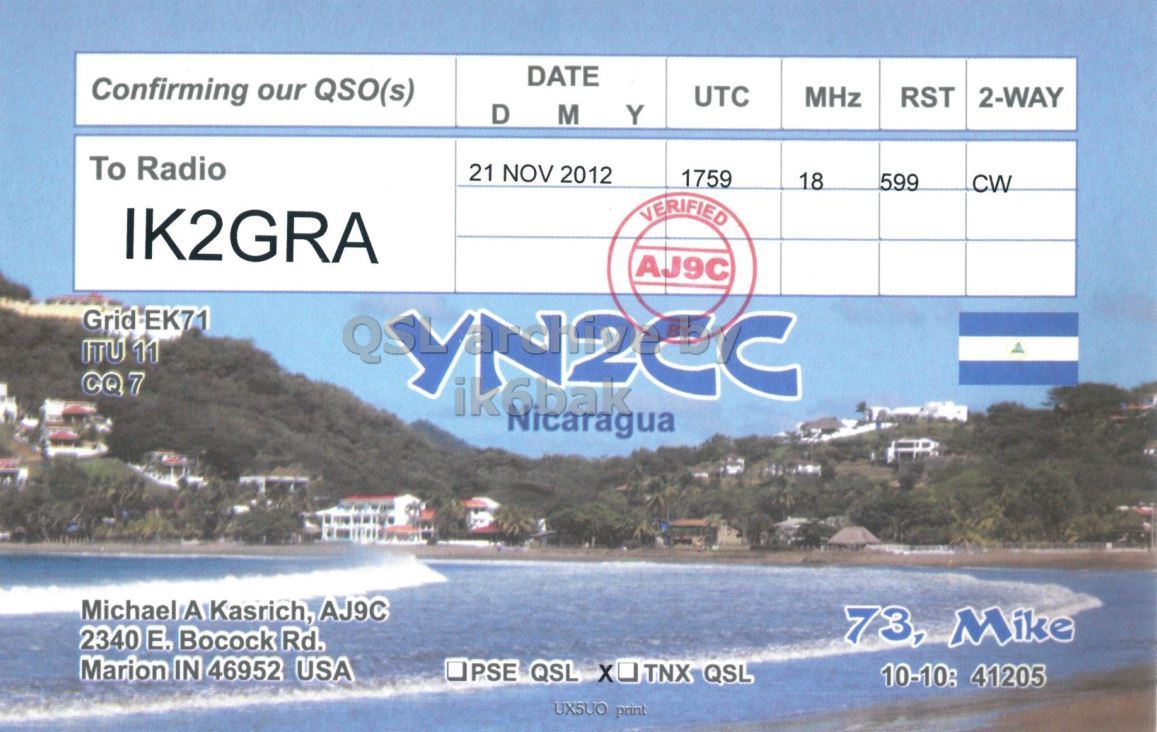 Right QSL card, of YN2CC to IK2GRA, September 21, 2012, CW mode. The QSL image contains the following objects: Sea, Water, Shoreline. And contains this text: DATE Confirming our QSO(s) UTC MHz RST 2-WAY D M Y To Radio 21 NOV 2012 1759 18 599 CW VERIFIED IK2GRA AJ9C Grid EK71 ITU 11 CQ7 ik6bak Nicaragua Michael A Kasrich, AJ9C 73, Mike 2340 E. Bocock Rd. Marion IN 46952 USA PSE QSL XO TNX QSL 10-10: 41205 UX5UO print DATE Confirming our QSO(s) UTC MHz RST 2-WAY D M Y To Radio 21 NOV 2012 1759 18 599 CW VERIFIED IK2GRA AJ9C Grid EK71 ITU 11 CQ7 ik6bak Nicaragua Michael A Kasrich, AJ9C 73, Mike 2340 Bocock Rd. Marion IN 46952 USA PSE QSL TNX QSL 10-10: 41205 UX5UO print.