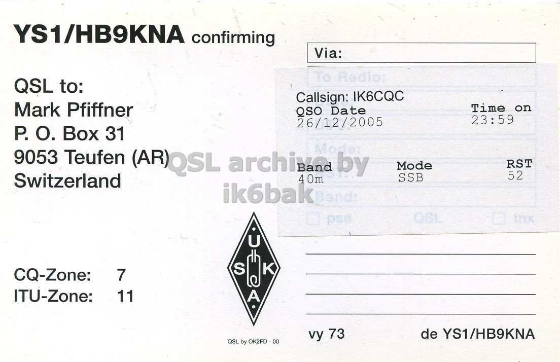 Right QSL card, of YS1/HB9HNA to IK6CQC, December 26, 2005, SSB mode. And contains this text: YS1/HB9KNA confirming Via: To Radio: QSL to: Callsign: IK6CQC Mark Pfiffner Time on QSO Date 23:59 26/12/2005 P. О. Box 31 9053 Teufen (AR)QSL archive Modes by RST Mode 52 Switzerland SSB 4 0m ik6bak QSL tnx pse U S CQ-Zone: 7 ITU-Zone: 11 A de YS1/HB9KNA vy 73 QSL by OK2FD-00 YS1/HB9KNA confirming Via: To Radio: QSL to: Callsign: IK6CQC Mark Pfiffner Time on QSO Date 23:59 26/12/2005 P. Box 31 9053 Teufen (AR)QSL by RST Mode 52 Switzerland SSB 4 ik6bak QSL tnx pse U S CQ-Zone: 7 ITU-Zone: 11 A de YS1/HB9KNA vy 73 QSL by.