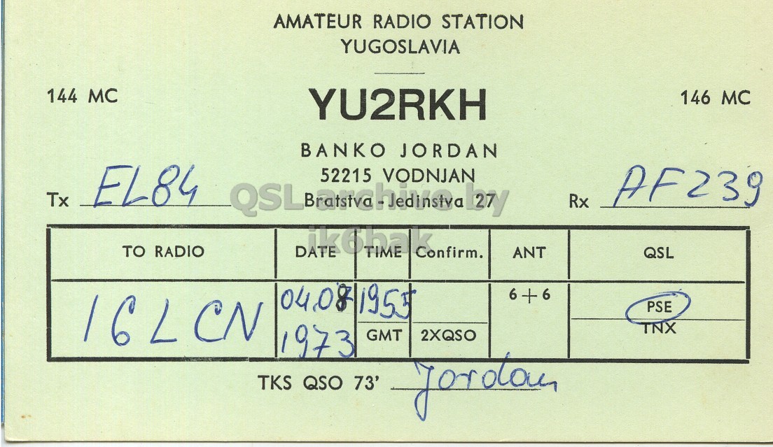 Front QSL card, of YU2RKH to I6LCN, August 4, 1963, PH mode. The QSL image contains the following objects: Document. And contains this text: AMATEUR RADIO STATION YUGOSLAVIA 144 MC YU2RKH 146 MC BANKO JORDAN Tx EL84 52215 VODNJAN Rx AF239 TO RADIO DATE ik6hak TIME Confirm. ANT QSL 6 + 6 16LCN PSE TNX 1973 GMT 2XQSO TKS QSO 73' AMATEUR RADIO STATION YUGOSLAVIA 144 MC YU2RKH 146 MC BANKO JORDAN Tx EL84 52215 VODNJAN Rx AF239 TO RADIO DATE TIME Confirm. ANT QSL 6 + 6 16LCN PSE TNX 1973 GMT 2XQSO TKS QSO 73'.