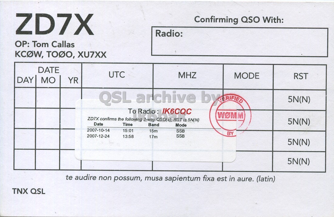 Right QSL card, of ZD7X to IK6CQC, October 14, 2007, SSB mode. And contains this text: ZD7X Confirming QSO With: Radio: OP: Tom Callas KCOW, TODO, XU7XX DATE UTC MHZ MODE RST DAY MO YR 5N(N) To Radio : IK6CQC WOMM ZD7X confirms the following 2-way QSO(s); RST is 5N(N) 5N(N) Date Time Band Mode 2007-10-14 15:01 15m SSB BY SSB 2007-12-24 13:58 17m 5N(N) 5N(N) te audire non possum, musa sapientum fixa est in aure. (latin) TNX QSL ZD7X Confirming QSO With: Radio: Tom Callas TODO, XU7XX DATE UTC MHZ MODE RST DAY MO YR QSL archive 5N(N) To Radio : IK6CQC WOMM ZD7X confirms the following 2-way QSO(s); RST is 5N(N) 5N(N) Date Time Band Mode 2007-10-14 15:01 15m SSB BY SSB 2007-12-24 13:58 17m 5N(N) 5N(N) te audire non possum, musa sapientum fixa est in aure. (latin) TNX QSL.