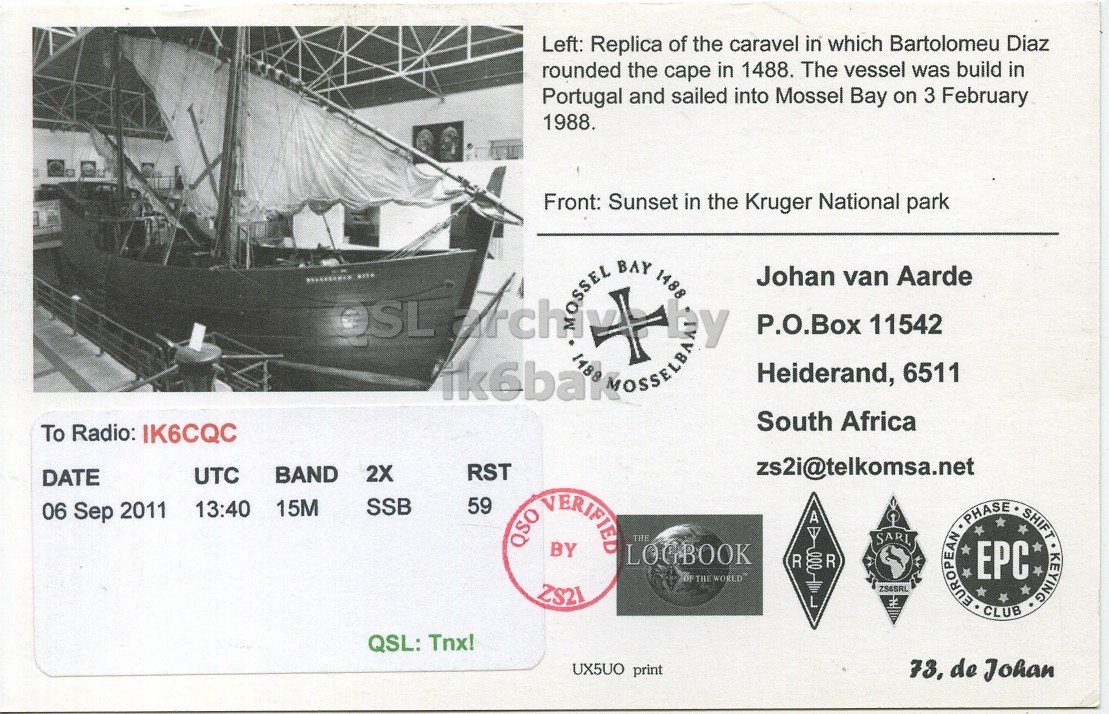 Right QSL card, of ZS2I to IK6CQC, September 6, 2011, SSB mode. The QSL image contains the following objects: Boat. And contains this text: Left: Replica of the caravel in which Bartolomeu Diaz rounded the cape in 1488. The vessel was build in Portugal and sailed into Mossel Bay on 3 February 1988. Front: Sunset in the Kruger National park BAY 1488 Johan van Aarde OSL P.O.Box 11542 Heiderand, 6511 South Africa To Radio: IK6CQC zs2i@telkomsa.net RST UTC BAND 2X DATE SSB 59 13:40 15M 06 Sep 2011 QSO VERIFIED A THE BY LOGBOOK R DO R OF THE WORLD ZS21 L EUROPEAN PHASE EPC CLUB SHIFT KEYING QSL: Tnx! UX5UO print 73, de Johan Left: Replica of the caravel in which Bartolomeu Diaz rounded the cape in 1488. The vessel was build in Portugal and sailed into Mossel Bay on 3 February 1988. Front: Sunset in the Kruger National park BAY 1488 Johan van Aarde OSL P.O.Box 11542 Heiderand, 6511 South Africa To Radio: IK6CQC zs2i@telkomsa.net RST UTC BAND 2X DATE SSB 59 13:40 15M 06 Sep 2011 QSO VERIFIED A THE BY LOGBOOK R R OF THE WORLD ZS21 L EUROPEAN PHASE EPC CLUB SHIFT KEYING QSL: Tnx! UX5UO print 73, de Johan.
